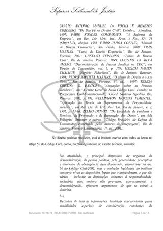 Superior Tribunal de Justiça
                           243-278; ANTONIO MANUEL DA ROCHA E MENEZES
                           CORDEIRO, “Da Boa Fé no Direito Civil”, Coimbra, Almedina,
                           1997; FÁBIO KONDER COMPARATO, “A Reforma da
                           Empresa”, em Rev. Dir. Mer., Ind., Econ. e Fin., SP: 21
                           (650);57-74, abr/jun. 1983; FÁBIO ULHOA COELHO, “Manual
                           de Direito Comercial”, São Paulo, Saraiva, 2000; FRAN
                           MARTINS, “Curso de Direito Comercial”, Rio de Janeiro,
                           Forense, 2001; GUSTAVO TEPEDINO, “Temas de Direito
                           Civil”, Rio de Janeiro, Renovar, 1999; LUCIANO DA SILVA
                           AMARO, “Desconsideração da Pessoa Jurídica no CDC”, em
                           Direito do Consumidor, vol. 5, p. 179; MELHIM NAMEN
                           CHALHUB, “Negócio Fiduciário”, Rio de Janeiro, Renovar,
                           1998; PEDRO BAPTISTA MARTINS, “O abuso do Direito e o Ato
                           ilícito”, Rio de Janeiro, Forense, 3a . ed., 1997; TERESA
                           CRISTINA G. PANTOJA, “Anotações sobre as Pessoas
                           Jurídicas”, em “A Parte Geral do Novo Código Civil: Estudos na
                           Perspectiva Civil-Constitucional”, Coord. Gustavo Tepedino, Rio,
                           Renovar, 2002, p. 95); WELLINGTON MOREIRA PIMENTEL,
                           “Aplicação da Teoria do Superamento da Personalidade
                           Jurídica”, em Rev. Dir. do Trib. Just. Est. Rio de Janeiro, v. 2,
                           1986, p. 13-16; ZELMO DENARI, “Da Qualidade de Produtos e
                           Serviços, da Prevenção e da Reparação dos Danos”, em Ada
                           Pellegrini Grinover e outros, “Código Brasileiro de Defesa do
                           Consumidor comentado pelos autores do anteprojeto”, Rio de
                           Janeiro, Forense Universitária, 7a . ed., 2001).

                    No direito positivo brasileiro, está o instituto escrito com todas as letras no
artigo 50 do Código Civil, como, no prosseguimento do escrito referido, assinalei:


                           Na atualidade, o principal dispositivo de regência da
                           desconsideração da pessoa jurídica, pela generalidade preceptiva
                           e dimensão de abrangência dela decorrente, encontra-se no art.
                           50 do Código Civil/2002, mas a evolução legislativa do instituto
                           conserva vivas as disposições legais que o antecederam, e que são
                           várias – inclusive as disposições atinentes à responsabilidade
                           societária, que, embora não prevejam, expressamente, a
                           desconsideração, oferecem argumentos de que se extrai a
                           doutrina.
                           (...)
                           Deixadas de lado as informações históricas representadas pelas
                           modalidades   especiais de consideração        constantes da
Documento: 10778772 - RELATÓRIO E VOTO - Site certificado                          Página 6 de 13
 