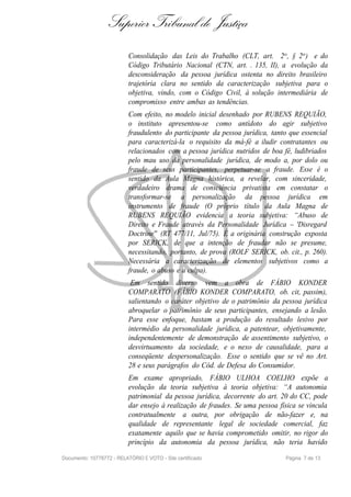 Superior Tribunal de Justiça
                           Consolidação das Leis do Trabalho (CLT, art. 2o , § 2o ) e do
                           Código Tributário Nacional (CTN, art. . 135, II), a evolução da
                           desconsideração da pessoa jurídica ostenta no direito brasileiro
                           trajetória clara no sentido da caracterização subjetiva para o
                           objetiva, vindo, com o Código Civil, à solução intermediária de
                           compromisso entre ambas as tendências.
                           Com efeito, no modelo inicial desenhado por RUBENS REQUIÃO,
                           o instituto apresentou-se como antídoto do agir subjetivo
                           fraudulento do participante da pessoa jurídica, tanto que essencial
                           para caracterizá-la o requisito da má-fé a iludir contratantes ou
                           relacionados com a pessoa jurídica nutridos de boa fé, ludibriados
                           pelo mau uso da personalidade jurídica, de modo a, por dolo ou
                           fraude de seus participantes, perpetuar-se a fraude. Esse é o
                           sentido da Aula Magna histórica, a revelar, com sinceridade,
                           verdadeiro drama de consciência privatista em constatar o
                           transformar-se a personalização da pessoa jurídica em
                           instrumento de fraude (O próprio título da Aula Magna de
                           RUBENS REQUIÃO evidencia a teoria subjetiva: “Abuso de
                           Direito e Fraude através da Personalidade Jurídica – 'Disregard
                           Doctrine'' (RT 477/11, Jul/75). É a originária construção exposta
                           por SERICK, de que a intenção de fraudar não se presume,
                           necessitando, portanto, de prova (ROLF SERICK, ob. cit., p. 260).
                           Necessária a caracterização de elementos subjetivos como a
                           fraude, o abuso e a culpa).
                            Em sentido diverso vem a obra de FÁBIO KONDER
                           COMPARATO (FÁBIO KONDER COMPARATO, ob. cit, passim),
                           salientando o caráter objetivo de o patrimônio da pessoa jurídica
                           abroquelar o patrimônio de seus participantes, ensejando a lesão.
                           Para esse enfoque, bastam a produção do resultado lesivo por
                           intermédio da personalidade jurídica, a patentear, objetivamente,
                           independentemente de demonstração de assentimento subjetivo, o
                           desvirtuamento da sociedade, e o nexo de causalidade, para a
                           conseqüente despersonalização. Esse o sentido que se vê no Art.
                           28 e seus parágrafos do Cód. de Defesa do Consumidor.
                           Em exame apropriado, FÁBIO ULHOA COELHO expõe a
                           evolução da teoria subjetiva à teoria objetiva: “A autonomia
                           patrimonial da pessoa jurídica, decorrente do art. 20 do CC, pode
                           dar ensejo à realização de fraudes. Se uma pessoa física se vincula
                           contratualmente a outra, por obrigação de não-fazer e, na
                           qualidade de representante legal de sociedade comercial, faz
                           exatamente aquilo que se havia comprometido omitir, no rigor do
                           princípio da autonomia da pessoa jurídica, não teria havido

Documento: 10778772 - RELATÓRIO E VOTO - Site certificado                      Página 7 de 13
 