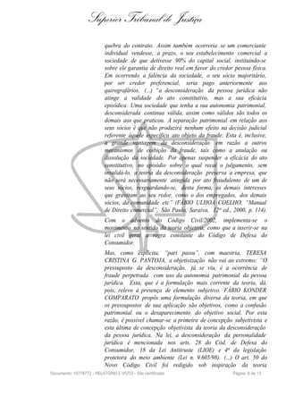 Superior Tribunal de Justiça
                           quebra do contrato. Assim também ocorreria se um comerciante
                           individual vendesse, a prazo, o seu estabelecimento comercial a
                           sociedade de que detivesse 90% do capital social, instituindo-se
                           sobre ele garantia de direito real em favor do credor pessoa física.
                           Em ocorrendo a falência da sociedade, o seu sócio majoritário,
                           por ser credor preferencial, seria pago anteriormente aos
                           quirografários. (...) “a desconsideração da pessoa jurídica não
                           atinge a validade do ato constitutivo, mas a sua eficácia
                           episódica. Uma sociedade que tenha a sua autonomia patrimonial,
                           desconsiderada continua válida, assim como válidos são todos os
                           demais aos que praticou. A separação patrimonial em relação aos
                           seus sócios é que não produzirá nenhum efeito na decisão judicial
                           referente àquele específico ato objeto da fraude. Esta é, inclusive,
                           a grande vantagem da desconsideração em razão a outros
                           mecanismos de coibição da fraude, tais como a anulação ou
                           dissolução da sociedade. Por apenas suspender a eficácia do ato
                           constitutivo, no episódio sobre o qual recai o julgamento, sem
                           invalidá-lo, a teoria da desconsideração preserva a empresa, que
                           não será necessariamente atingida por ato fraudulento de um de
                           seus sócios, resguardando-se, desta forma, os demais interesses
                           que gravitam ao seu redor, como o dos empregados, dos demais
                           sócios, da comunidade etc” (FÁBIO ULHOA COELHO, “Manual
                           de Direito comercial”, São Paulo, Saraiva, 12 a ed., 2000, p. 114).
                           Com o advento do Código Civil/2002, implementa-se o
                           movimento no sentido da teoria objetiva, como que a inserir-se na
                           lei civil geral a regra constante do Código de Defesa do
                           Consumidor.
                           Mas, como explicita, “pari passu”, com maestria, TERESA
                           CRISTINA G. PANTOJA, a objetivização não vai ao extremo: “O
                           pressuposto da desconsideração, já se viu, é a ocorrência de
                           fraude perpetrada com uso da autonomia patrimonial da pessoa
                           jurídica. Esta, que é a formulação mais corrente da teoria, dá,
                           pois, relevo à presença de elemento subjetivo. FÁBIO KONDER
                           COMPARATO propôs uma formulação diversa da teoria, em que
                           os pressupostos de sua aplicação são objetivos, como a confusão
                           patrimonial ou o desaparecimento do objetivo social. Por esta
                           razão, é possível chamar-se a primeira de concepção subjetivista e
                           esta última de concepção objetivista da teoria da desconsideração
                           da pessoa jurídica. Na lei, a desconsideração da personalidade
                           jurídica é mencionada nos arts. 28 do Cód. de Defesa do
                           Consumidor, 18 da Lei Antitruste (LIOE) e 4a da legislação
                           protetora do meio ambiente (Lei n. 9.605/98). (...) O art. 50 do
                           Novo Código Civil foi redigido sob inspiração da teoria
Documento: 10778772 - RELATÓRIO E VOTO - Site certificado                       Página 8 de 13
 
