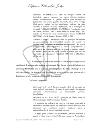 Superior Tribunal de Justiça
                           objetivista de COMPARATO. Mas sua redação contém um
                           lastimável exagero: enquanto que outros sistemas jurídicos
                           apenas desconsideram a pessoa jurídica para alcançar os
                           patrimônios dos sócios, quando há fraude, nosso Novo Código
                           Civil parece atribuir ao juiz amplíssimos poderes, até para
                           decretar a exclusão do sócio responsável, ou a dissolução da
                           sociedade” (TERESA CRISTINA G. PANTOJA, “Anotações sobre
                           as Pessoas Jurídicas”, em “A Parte Geral do Novo Código Civil:
                           Estudos na Perspectiva Civil-Constitucional”, Coord. GUSTAVO
                           TEPEDINO, Rio de Janeiro, Renovar, 2002, p. 106) .
                           Arremata a autora: “O objetivo atual da aplicação da doutrina
                           da desconsideração da personalidade jurídica não consiste em
                           destruir nem questionar o princípio da autonomia da pessoa
                           jurídica, mas, sim, reforçando-o, buscar compatibilizar a
                           importância da pessoa jurídica para o sistema econômico vigente,
                           ao mesmo tempo em que coíbe fraudes e abusos que por seu
                           intermédio são praticados” ( TERESA CRISTINA G. PANTOJA,
                           ob. loc. cit.).

                    7.- A jurisprudência desta Corte chancela o caráter objetivo-subjetivo dos
requisitos da desconsideração, exigindo a presença de duas facetas: a) a inexistência de ativo
patrimonial do devedor, apto a arcar com as consequências do débito (“Haftung”) e b) a
utilização maliciosa da pessoa jurídica desfalcada de ativo patrimonial por parte do sócio
detentor dos haveres negados à pessoa jurídica deles exausta.

                    Confira-se, a propósito:


                           Processual civil e civil. Recurso especial. Ação de execução de
                           título judicial. Inexistência de bens de propriedade da empresa
                           executada.      Desconsideração    da personalidade     jurídica.
                           Inviabilidade.
                           Incidência do art. 50 do CC/02. Aplicação da Teoria Maior da
                           Desconsideração da Personalidade Jurídica.
                           - A mudança de endereço da empresa executada associada à
                           inexistência de bens capazes de satisfazer o crédito pleiteado pelo
                           exequente não constituem motivos suficientes para a
                           desconsideração da sua personalidade jurídica.
                           - A regra geral adotada no ordenamento jurídico brasileiro é
                           aquela prevista no art. 50 do CC/02, que consagra a Teoria Maior
Documento: 10778772 - RELATÓRIO E VOTO - Site certificado                      Página 9 de 13
 