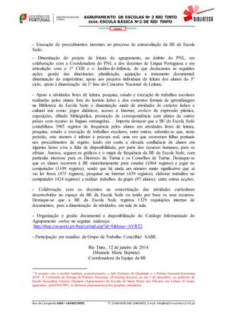 Rua de Campainha 4435–140RIOTINTO  224854070 FAX 224854072 E-mail: info@eb23-rio-tinto-n2.rcts.pt
346664
AGRUPAMENTO DE ESCOLAS Nº 2 RIO TINTO
SEDE: ESCOLA BÁSICA Nº2 DE RIO TINTO
SEDE: ESCOLA BÁSICA DE RIO TINTO Nº 2
- Execução de procedimentos inerentes ao processo de autoavaliação da BE da Escola
Sede;
- Dinamização do projeto de leitura do agrupamento, no âmbito do PNL, em
colaboração com a Coordenadora do PNL e dos docentes de Língua Portuguesa e em
articulação com o 1º CEB e o Jardim-de-Infância, de que destacamos as seguintes
ações: gestão das itinerâncias; planificação, aquisição e tratamento documental;
dinamização do empréstimo; apoio aos projetos individuais de leitura dos alunos do 3º
ciclo; apoio à dinamização da 1ª fase do Concurso Nacional de Leitura;
- Apoio a atividades livres de leitura, pesquisa, estudo e execução de trabalhos escolares
realizadas pelos alunos fora do horário letivo e dos contextos formais de aprendizagem
na Biblioteca da Escola Sede e dinamização ainda de atividades de carácter lúdico e
cultural tais como: jogos didáticos, acesso à Internet, ateliers de expressão plástica,
exposições, difusão bibliográfica, promoção de correspondência com alunos de outros
países com recurso às línguas estrangeiras… Importa destacar que a BE da Escola Sede
contabilizou 3905 registos de frequência pelos alunos em atividades livres de leitura,
pesquisa, estudo e execução de trabalhos escolares, entre outras, sabendo-se que, neste
período, este número é inferior à procura real, uma vez que ocorreram falhas pontuais
nos procedimentos de registo, tendo em conta a elevada confluência de alunos em
algumas horas e/ou a falta de disponibilidade, por parte dos recursos humanos, para os
efetuar. Anexos, seguem os gráficos e o mapa de frequência da BE da Escola Sede, com
particular interesse para os Diretores de Turma e os Conselhos de Turma. Destaque-se
que os alunos recorrem à BE maioritariamente para estudar (1064 registos) e jogar no
computador (1109 registos), sendo que há ainda um número muito significativo que aí
vai ler livros (475 registos), pesquisar na Internet (439 registos), elaborar trabalhos no
computador (424 registos) e realizar trabalhos de grupo (97 alunos), entre outras acções;
- Colaboração com os docentes na concretização das atividades curriculares
desenvolvidas no espaço da BE da Escola Sede ou tendo por base os seus recursos.
Destaque-se que a BE da Escola Sede registou 1329 requisições internas de
documentos, para a dinamização de atividades em sala de aula.
- Organização e gestão documental e disponibilização do Catálogo Informatizado do
Agrupamento online no seguinte endereço:
http://rbep.cm-porto.pt/rbep/catind.asp?id=0&base=AVRT2
- Participação em reuniões de Grupo de Trabalho Concelhio/ SABE.
Rio Tinto, 12 de janeiro de 2014
(Manuela Maria Baptista)
Coordenadora da Equipa da BE
i O projeto veio a receber também, posteriormente, o Selo Europeu de Qualidade e o Prémio Nacional Etwinning
2014. A Cerimónia de Entrega de Prémios Nacionais eTwinning decorreu no dia 5 de dezembro, no auditório da
Escola Secundária António Damásio (Agrupamento de Escolas de Santa Maria dos Olivais), em Lisboa. Aí foram
agraciados, pela DGE/ME, os docentes responsáveis pelos projetos vencedores.
 