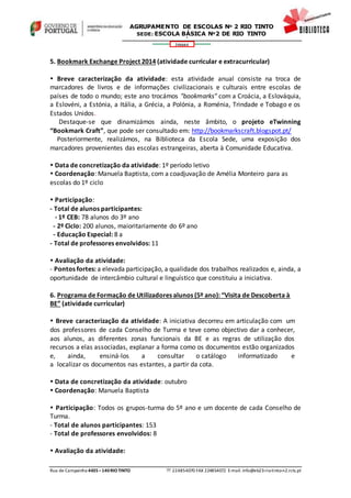 Rua de Campainha 4435–140RIOTINTO  224854070 FAX 224854072 E-mail: info@eb23-rio-tinto-n2.rcts.pt
346664
AGRUPAMENTO DE ESCOLAS Nº 2 RIO TINTO
SEDE: ESCOLA BÁSICA Nº2 DE RIO TINTO
SEDE: ESCOLA BÁSICA DE RIO TINTO Nº 2
5. Bookmark Exchange Project 2014 (atividade curricular e extracurricular)
 Breve caracterização da atividade: esta atividade anual consiste na troca de
marcadores de livros e de informações civilizacionais e culturais entre escolas de
países de todo o mundo; este ano trocámos "bookmarks" com a Croácia, a Eslováquia,
a Eslovéni, a Estónia, a Itália, a Grécia, a Polónia, a Roménia, Trindade e Tobago e os
Estados Unidos.
Destaque-se que dinamizámos ainda, neste âmbito, o projeto eTwinning
“Bookmark Craft”, que pode ser consultado em: http://bookmarkscraft.blogspot.pt/
Posteriormente, realizámos, na Biblioteca da Escola Sede, uma exposição dos
marcadores provenientes das escolas estrangeiras, aberta à Comunidade Educativa.
 Data de concretização da atividade: 1º período letivo
 Coordenação: Manuela Baptista, com a coadjuvação de Amélia Monteiro para as
escolas do 1º ciclo
 Participação:
- Total de alunos participantes:
- 1º CEB: 78 alunos do 3º ano
- 2º Ciclo: 200 alunos, maioritariamente do 6º ano
- Educação Especial: 8 a
- Total de professores envolvidos: 11
 Avaliação da atividade:
- Pontos fortes: a elevada participação, a qualidade dos trabalhos realizados e, ainda, a
oportunidade de intercâmbio cultural e linguístico que constituiu a iniciativa.
6. Programa de Formação de Utilizadores alunos (5º ano): “Visita de Descoberta à
BE” (atividade curricular)
 Breve caracterização da atividade: A iniciativa decorreu em articulação com um
dos professores de cada Conselho de Turma e teve como objectivo dar a conhecer,
aos alunos, as diferentes zonas funcionais da BE e as regras de utilização dos
recursos a elas associadas, explanar a forma como os documentos estão organizados
e, ainda, ensiná-los a consultar o catálogo informatizado e
a localizar os documentos nas estantes, a partir da cota.
 Data de concretização da atividade: outubro
 Coordenação: Manuela Baptista
 Participação: Todos os grupos-turma do 5º ano e um docente de cada Conselho de
Turma.
- Total de alunos participantes: 153
- Total de professores envolvidos: 8
 Avaliação da atividade:
 