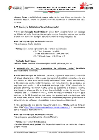 Rua de Campainha 4435–140RIOTINTO  224854070 FAX 224854072 E-mail: info@eb23-rio-tinto-n2.rcts.pt
346664
AGRUPAMENTO DE ESCOLAS Nº 2 RIO TINTO
SEDE: ESCOLA BÁSICA Nº2 DE RIO TINTO
SEDE: ESCOLA BÁSICA DE RIO TINTO Nº 2
- Pontos fortes: possibilidade de integrar todos os alunos do 5º ano nas dinâmicas da
Biblioteca Escolar, através da promoção do uso qualificado e autónomo dos seus
recursos.
7. “À descoberta da Biblioteca” (atividade curricular)
 Breve caracterização da actividade: Os alunos do 1º ano contactaram com o espaço
da Biblioteca Escolar dos respetivos estabelecimentos de ensino, ouviram uma história
e foram-lhes explicadas as regras de funcionamento e de organização da BE.
 Data de concretização da atividade: outubro
 Coordenação: Amélia Monteiro
 Participação: Alunos e professores do 1º ano de escolaridade:
- 1º CEB da Boavista - 1ºA e1º B
- 1º CEB Boavista-Lourinha - 1ºA, 1ºB e 1ºC
- 1º CEB Venda Nova - 1º A, 1º B e 1º C
 Avaliação da atividade:
- Pontos fortes: Interesse manifestado pelos alunos pelo espaço da BE.
8. Comemoração do “Mês Internacional da Biblioteca Escolar” (atividade
extracurricular e curricular)
 Breve caracterização da atividade: Outubro é, segundo a International Association
of School Librarianship - IASL, o Mês Internacional da Biblioteca Escolar, este ano
subordinado ao tema "Your School Library: Mind-Map Central". Como habitualmente,
a BE associou-se a este evento internacional com várias iniciativas de que destaca as
seguintes: participação no "ISLM Bookmark Exchange Project 2014"; dinamização do
projecto eTwinning “Bookmark Craft”; visitas de descoberta à Biblioteca Escolar,
envolvendo os alunos do 1º e do 5º ano de escolaridade, sessões de Hora do Conto,
“Encontro com…” a escritora Carla Sá, autora da colecção “Detetive Psíquico” (que
decorreu no dia 23 de outubro e que contou com a presença de uma centena e meia
de alunos do 6º e do 7º ano de escolaridade previamente preparados para o efeito) e
comemoração do Halloween (decoração do espaço, histórias, guloseimas…).
A nossa participação está patente na página web da IASL "What people are doing for
ISLM 2014" (http://iasl-online.mlanet.org/page-1863082#portugal_1 ), conjuntamente
com a de escolas do mundo inteiro.
 Data de concretização da atividade: outubro
 Coordenação: Manuela Baptista e Amélia Monteiro
 Participação: Comunidade Educativa
- Total de Alunos participantes: Não foi possível contabilizar, para além dos números
já apresentados
 