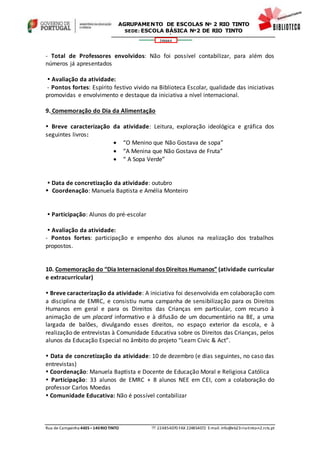 Rua de Campainha 4435–140RIOTINTO  224854070 FAX 224854072 E-mail: info@eb23-rio-tinto-n2.rcts.pt
346664
AGRUPAMENTO DE ESCOLAS Nº 2 RIO TINTO
SEDE: ESCOLA BÁSICA Nº2 DE RIO TINTO
SEDE: ESCOLA BÁSICA DE RIO TINTO Nº 2
- Total de Professores envolvidos: Não foi possível contabilizar, para além dos
números já apresentados
 Avaliação da atividade:
- Pontos fortes: Espírito festivo vivido na Biblioteca Escolar, qualidade das iniciativas
promovidas e envolvimento e destaque da iniciativa a nível internacional.
9. Comemoração do Dia da Alimentação
 Breve caracterização da atividade: Leitura, exploração ideológica e gráfica dos
seguintes livros:
 “O Menino que Não Gostava de sopa”
 “A Menina que Não Gostava de Fruta”
 “ A Sopa Verde”
 Data de concretização da atividade: outubro
 Coordenação: Manuela Baptista e Amélia Monteiro
 Participação: Alunos do pré-escolar
 Avaliação da atividade:
- Pontos fortes: participação e empenho dos alunos na realização dos trabalhos
propostos.
10. Comemoração do “Dia Internacional dos Direitos Humanos” (atividade curricular
e extracurricular)
 Breve caracterização da atividade: A iniciativa foi desenvolvida em colaboração com
a disciplina de EMRC, e consistiu numa campanha de sensibilização para os Direitos
Humanos em geral e para os Direitos das Crianças em particular, com recurso à
animação de um placard informativo e à difusão de um documentário na BE, a uma
largada de balões, divulgando esses direitos, no espaço exterior da escola, e à
realização de entrevistas à Comunidade Educativa sobre os Direitos das Crianças, pelos
alunos da Educação Especial no âmbito do projeto “Learn Civic & Act”.
 Data de concretização da atividade: 10 de dezembro (e dias seguintes, no caso das
entrevistas)
 Coordenação: Manuela Baptista e Docente de Educação Moral e Religiosa Católica
 Participação: 33 alunos de EMRC + 8 alunos NEE em CEI, com a colaboração do
professor Carlos Moedas
 Comunidade Educativa: Não é possível contabilizar
 