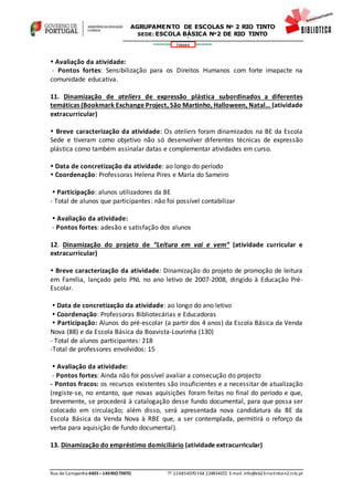 Rua de Campainha 4435–140RIOTINTO  224854070 FAX 224854072 E-mail: info@eb23-rio-tinto-n2.rcts.pt
346664
AGRUPAMENTO DE ESCOLAS Nº 2 RIO TINTO
SEDE: ESCOLA BÁSICA Nº2 DE RIO TINTO
SEDE: ESCOLA BÁSICA DE RIO TINTO Nº 2
 Avaliação da atividade:
- Pontos fortes: Sensibilização para os Direitos Humanos com forte imapacte na
comunidade educativa.
11. Dinamização de ateliers de expressão plástica subordinados a diferentes
temáticas (Bookmark Exchange Project, São Martinho, Halloween, Natal… (atividade
extracurricular)
 Breve caracterização da atividade: Os ateliers foram dinamizados na BE da Escola
Sede e tiveram como objetivo não só desenvolver diferentes técnicas de expressão
plástica como também assinalar datas e complementar atividades em curso.
 Data de concretização da atividade: ao longo do período
 Coordenação: Professoras Helena Pires e Maria do Sameiro
 Participação: alunos utilizadores da BE
- Total de alunos que participantes: não foi possível contabilizar
 Avaliação da atividade:
- Pontos fortes: adesão e satisfação dos alunos
12. Dinamização do projeto de “Leitura em vai e vem” (atividade curricular e
extracurricular)
 Breve caracterização da atividade: Dinamização do projeto de promoção de leitura
em Família, lançado pelo PNL no ano letivo de 2007-2008, dirigido à Educação Pré-
Escolar.
 Data de concretização da atividade: ao longo do ano letivo
 Coordenação: Professoras Bibliotecárias e Educadoras
 Participação: Alunos do pré-escolar (a partir dos 4 anos) da Escola Básica da Venda
Nova (88) e da Escola Básica da Boavista-Lourinha (130)
- Total de alunos participantes: 218
-Total de professores envolvidos: 15
 Avaliação da atividade:
- Pontos fortes: Ainda não foi possível avaliar a consecução do projecto
- Pontos fracos: os recursos existentes são insuficientes e a necessitar de atualização
(registe-se, no entanto, que novas aquisições foram feitas no final do período e que,
brevemente, se procederá à catalogação desse fundo documental, para que possa ser
colocado em circulação; além disso, será apresentada nova candidatura da BE da
Escola Básica da Venda Nova à RBE que, a ser contemplada, permitirá o reforço da
verba para aquisição de fundo documental).
13. Dinamização do empréstimo domiciliário (atividade extracurricular)
 