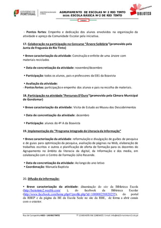 Rua de Campainha 4435–140RIOTINTO  224854070 FAX 224854072 E-mail: info@eb23-rio-tinto-n2.rcts.pt
346664
AGRUPAMENTO DE ESCOLAS Nº 2 RIO TINTO
SEDE: ESCOLA BÁSICA Nº2 DE RIO TINTO
SEDE: ESCOLA BÁSICA DE RIO TINTO Nº 2
- Pontos fortes: Empenho e dedicação dos alunos envolvidos na organização da
atividade e apreço da Comunidade Escolar pela iniciativa.
17. Colaboração na participação no Concurso “Árvore Solidária”(promovido pela
Junta de Freguesia de Rio Tinto)
 Breve caracterização da atividade: Construção e enfeite de uma árvore com
materiais reciclados
 Data de concretização da atividade: novembro/dezembro
 Participação: todos os alunos, pais e professores da EB1 da Boavista
 Avaliação da atividade:
- Pontos fortes: participação e empenho dos alunos e pais na recolha de materiais.
18. Participação na atividade “Percursos D’Ouro”(promovida pela Câmara Municipal
de Gondomar)
 Breve caracterização da atividade: Visita de Estudo ao Museu dos Descobrimentos
 Data de concretização da atividade: dezembro
 Participação: alunos do 4º A da Boavista
19. Implementação do “Programa Integrado de Literaciada Informação”
 Breve caracterização da atividade: reformulação e divulgação de guiões de pesquisa
e de guias para optimização da pesquisa, avaliação de páginas na Web, elaboração de
trabalhos escritos e outros e planificação de oferta de formação para os docentes do
Agrupamento no âmbito da literacia da digital, da Informação e dos media, em
colaboração com o Centro de Formação Júlio Resende.
 Data de concretização da atividade: Ao longo do ano letivo
 Coordenação: Manuela Baptista
20. Difusão da informação:
 Breve caracterização da atividade: dinamização do site da Biblioteca Escola
(http://beriotinto2.weebly.com/ ), do facebook da Bibloteca Escolar
(http://www.facebook.com/home.php#!/profile.php?id=100000258820255), do portal
da RBEP e da página da BE da Escola Sede no site da RBE, de forma a abrir canais
com o exterior.
 