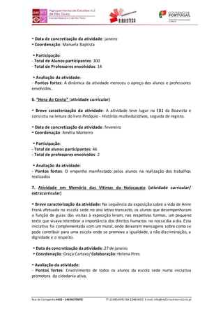 Rua de Campainha 4435–140RIOTINTO  224854070 FAX 224854072 E-mail: info@eb23-rio-tinto-n2.rcts.pt
 Data de concretização da atividade: janeiro
 Coordenação: Manuela Baptista
 Participação:
- Total de Alunos participantes: 300
- Total de Professores envolvidos: 14
 Avaliação da atividade:
- Pontos fortes: A dinâmica da atividade mereceu o apreço dos alunos e professores
envolvidos.
6. “Hora do Conto” (atividade curricular)
 Breve caracterização da atividade: A atividade teve lugar na EB1 da Boavista e
consistiu na leitura do livro Pinóquio - Histórias multieducativas, seguida de registo.
 Data de concretização da atividade: fevereiro
 Coordenação: Amélia Monteiro
 Participação:
- Total de alunos participantes: 46
- Total de professores envolvidos: 2
 Avaliação da atividade:
- Pontos fortes: O empenho manifestado pelos alunos na realização dos trabalhos
realizados
7. Atividade em Memória das Vitímas do Holocausto (atividade curricular/
extracurricular)
 Breve caracterização da atividade: Na sequência da exposição sobre a vida de Anne
Frank efetuada na escola sede no ano letivo transacto, os alunos que desempenharam
a função de guias das visitas à exposição leram, nas respetivas turmas, um pequeno
texto que visava relembrar a importância dos direitos humanos no nosso dia a dia. Esta
iniciativa foi complementada com um mural, onde deixaram mensagens sobre como se
pode contribuir para uma escola onde se promova a igualdade, a não discriminação, a
dignidade e o respeito.
 Data de concretização da atividade: 27 de janeiro
 Coordenação: Graça Cartaxo/ Colaboração: Helena Pires
 Avaliação da atividade:
- Pontos fortes: Envolvimento de todos os alunos da escola sede numa iniciativa
promotora da cidadania ativa.
 