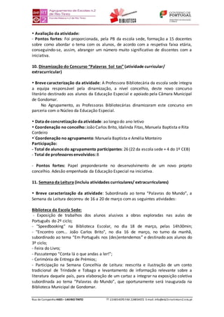 Rua de Campainha 4435–140RIOTINTO  224854070 FAX 224854072 E-mail: info@eb23-rio-tinto-n2.rcts.pt
 Avaliação da atividade:
- Pontos fortes: Foi proporcionada, pela PB da escola sede, formação a 15 docentes
sobre como abordar o tema com os alunos, de acordo com a respetiva faixa etária,
conseguindo-se, assim, abranger um número muito significativo de discentes com a
iniciativa.
10. Dinamização do Concurso “Palavras Sol tas” (atividade curricular/
extracurricular)
 Breve caracterização da atividade: A Professora Bibliotecária da escola sede integra
a equipa responsável pela dinamização, a nível concelhio, deste novo concurso
literário destinado aos alunos da Educação Especial e apoiado pela Câmara Municipal
de Gondomar.
No Agrupamento, as Professoras Bibliotecárias dinamizaram este concurso em
parceria com o Núcleo da Educação Especial.
 Data de concretização da atividade: ao longo do ano letivo
 Coordenação no concelho: João Carlos Brito, Idalinda Fitas, Manuela Baptista e Rita
Cordeiro
´Coordenação no agrupamento: Manuela Baptista e Amélia Monteiro
Participação:
- Total de alunos do agrupamento participantes: 26 (22 da escola sede + 4 do 1º CEB)
- Total de professores envolvidos: 8
- Pontos fortes: Papel preponderante no desenvolvimento de um novo projeto
concelhio. Adesão empenhada da Educação Especial na iniciativa.
11. Semana da Leitura (incluiu atividades curriculares/ extracurriculares)
 Breve caracterização da atividade: Subordinada ao tema “Palavras do Mundo”, a
Semana da Leitura decorreu de 16 a 20 de março com as seguintes atividades:
Biblioteca da Escola Sede:
- Exposição de trabalhos dos alunos alusivos a obras exploradas nas aulas de
Português do 2º ciclo;
- "Speedbooking" na Biblioteca Escolar, no dia 18 de março, pelas 14h30min;
- "Encontro com... João Carlos Brito", no dia 16 de março, no turno da manhã,
subordinado ao tema “Em Português nos (des)entendemos” e destinado aos alunos do
3º ciclo;
- Feira do Livro;
- Passatempo “Conta lá o que andas a ler!”;
- Cerimónia de Entrega de Prémios;
- Participação na Semana Concelhia de Leitura: reescrita e ilustração de um conto
tradicional de Trindade e Tobago e levantamento de informação relevante sobre a
literatura daquele país, para elaboração de um cartaz a integrar na exposição coletiva
subordinada ao tema “Palavras do Mundo”, que oportunamente será inaugurada na
Biblioteca Municipal de Gondomar.
 