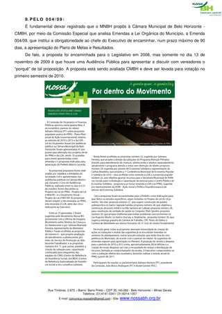 9. P E L O 0 0 4 / 0 9 :
     É fundamental deixar registrado que o MNBH propôs à Câmara Municipal de Belo Horizonte -
CMBH, por meio da Comissão Especial que analisa Emendas a Lei Orgânica do Município, a Emenda
004/09, que institui a obrigatoriedade ao chefe do Executivo de encaminhar, num prazo máximo de 90
dias, a apresentação do Plano de Metas e Resultados.
     De fato, a proposta foi encaminhada para o Legislativo em 2008, mas somente no dia 13 de
novembro de 2009 é que houve uma Audiência Pública para apresentar e discutir com vereadores o
“porquê” de tal proposição. A proposta está sendo avaliada CMBH e deve ser levada para votação no
primeiro semestre de 2010.




                  Rua Timbiras, 2.875 – Bairro: Barro Preto – CEP 30.140-062 - Belo Horizonte – Minas Gerais
                                           Telefone: (31)4141-0341/ (31)9214-1357
                         E-mail: comunica.nossabh@gmail.com / Site: www.nossabh.org.br
 
