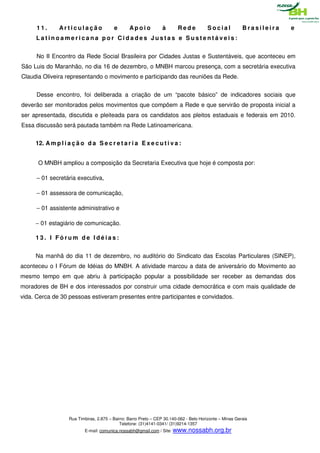 11.      Articulação               e       Apoio            à      Rede           Social            Brasileira   e
     Latinoamericana por Cidades Justas e Sustentáveis:


     No II Encontro da Rede Social Brasileira por Cidades Justas e Sustentáveis, que aconteceu em
São Luis do Maranhão, no dia 16 de dezembro, o MNBH marcou presença, com a secretária executiva
Claudia Oliveira representando o movimento e participando das reuniões da Rede.


     Desse encontro, foi deliberada a criação de um “pacote básico” de indicadores sociais que
deverão ser monitorados pelos movimentos que compõem a Rede e que servirão de proposta inicial a
ser apresentada, discutida e pleiteada para os candidatos aos pleitos estaduais e federais em 2010.
Essa discussão será pautada também na Rede Latinoamericana.


     12. A m p l i a ç ã o d a S e c r e t a r i a E x e c u t i v a :


      O MNBH ampliou a composição da Secretaria Executiva que hoje é composta por:

     − 01 secretária executiva,

     − 01 assessora de comunicação,

     − 01 assistente administrativo e

     − 01 estagiário de comunicação.

     13. I Fórum de Idéias:


     Na manhã do dia 11 de dezembro, no auditório do Sindicato das Escolas Particulares (SINEP),
aconteceu o I Fórum de Idéias do MNBH. A atividade marcou a data de aniversário do Movimento ao
mesmo tempo em que abriu à participação popular a possibilidade ser receber as demandas dos
moradores de BH e dos interessados por construir uma cidade democrática e com mais qualidade de
vida. Cerca de 30 pessoas estiveram presentes entre participantes e convidados.




                   Rua Timbiras, 2.875 – Bairro: Barro Preto – CEP 30.140-062 - Belo Horizonte – Minas Gerais
                                            Telefone: (31)4141-0341/ (31)9214-1357
                          E-mail: comunica.nossabh@gmail.com / Site: www.nossabh.org.br
 