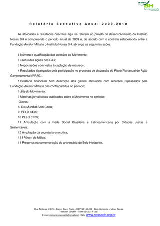 R e l a t ó r i o        E x e c u t i v o            A n u a l        2 0 0 9 - 2 0 1 0


     As atividades e resultados descritos aqui se referem ao projeto de desenvolvimento do Instituto
Nossa BH e compreende o período anual de 2009 e, de acordo com o contrato estabelecido entre a
Fundação Arcelor Mittal e o Instituto Nossa BH, abrange as seguintes ações:


     1 Número e qualificação das adesões ao Movimento;
     2 Status das ações dos GTs;
     3 Negociações com vistas à captação de recursos;
     4 Resultados alcançados pela participação no processo de discussão do Plano Plurianual de Ação
Governamental (PPAG);
     5 Relatório financeiro com descrição dos gastos efetuados com recursos repassados pela
Fundação Arcelor Mittal e das contrapartidas no período;
     6 Site do Movimento;
     7 Matérias jornalísticas publicadas sobre o Movimento no período;
      Outros:
     8 Dia Mundial Sem Carro;
     9 PELO 04/09;
     10 PELO 01/09;
     11 Articulação com a Rede Social Brasileira e Latinoamericana por Cidades Justas e
Sustentáveis;
     12 Ampliação da secretaria executiva;
     13 I Fórum de Idéias;
     14 Presença na comemoração do aniversário de Belo Horizonte.




                   Rua Timbiras, 2.875 – Bairro: Barro Preto – CEP 30.140-062 - Belo Horizonte – Minas Gerais
                                            Telefone: (31)4141-0341/ (31)9214-1357
                          E-mail: comunica.nossabh@gmail.com / Site: www.nossabh.org.br
 