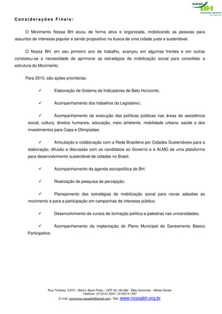 Considerações Finais:


     O Movimento Nossa BH atuou de forma ativa e organizada, mobilizando as pessoas para
assuntos de interesse popular e sendo propositivo na busca de uma cidade justa e sustentável.


     O Nossa BH, em seu primeiro ano de trabalho, avançou em algumas frentes e em outras
constatou-se a necessidade de aprimorar as estratégias de mobilização social para consolidar a
estrutura do Movimento.


     Para 2010, são ações prioritárias:


                       Elaboração de Sistema de Indicadores de Belo Horizonte;


                       Acompanhamento dos trabalhos do Legislativo;


                       Acompanhamento da execução das políticas públicas nas áreas de assistência
       social, cultura, direitos humanos, educação, meio ambiente, mobilidade urbana, saúde e dos
       investimentos para Copa e Olimpíadas;


                       Articulação e colaboração com a Rede Brasileira por Cidades Sustentáveis para a
       elaboração, difusão e discussão com os candidatos ao Governo e à ALMG de uma plataforma
       para desenvolvimento sustentável de cidades no Brasil;


                       Acompanhamento da agenda sociopolítica de BH;


                       Realização de pesquisa de percepção;


                       Planejamento das estratégias de mobilização social para novas adesões ao
       movimento e para a participação em campanhas de interesse público;


                       Desenvolvimento de cursos de formação política e palestras nas universidades;


                       Acompanhamento da implantação do Plano Municipal de Saneamento Básico
      Participativo.




                 Rua Timbiras, 2.875 – Bairro: Barro Preto – CEP 30.140-062 - Belo Horizonte – Minas Gerais
                                          Telefone: (31)4141-0341/ (31)9214-1357
                         E-mail: comunica.nossabh@gmail.com / Site: www.nossabh.org.br
 