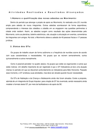 A t i v i d a d e s        R e a l i z a d a s            e    R e s u l t a d o s             A l c a n ç a d o s


      1. N ú m e r o e q u a l i f i c a ç ã o d a s n o v a s a d e s õ e s a o M o v i m e n t o :

      Dentro do período que abrange o projeto de apoio ao Movimento, foi realizada uma (01) reunião
ampla para adesão de novos integrantes. Outras adesões aconteceram de forma espontânea,
compreendendo o interesse dos cidadãos e cidadãs em se engajarem nas questões pertinentes à
cidade onde residem. Assim, as adesões surgem como resultado das ações desenvolvidas pelo
Movimento, como as plenárias, boletins eletrônicos, site, atuação e articulação em eventos, comentários
de integrantes com amigos. No total, o Movimento obteve a adesão de 40 pessoas físicas e 17 pessoas
jurídicas.


      2. Status dos GTs:


      Os grupos de trabalho atuam de forma autônoma e a frequência de reuniões ocorre de acordo
com suas características e necessidades. Há grupos que se reúnem semanalmente, outros
quinzenalmente e outros mensalmente.


      Como é possível perceber no quadro abaixo, há grupos que estão se organizando e outros que
estão inativos. Um detalhe importante de ser registrado é que o GT Indicadores já teve uma atuação
intensa no período em que se discutiram profundamente os indicadores para Belo Horizonte. Passado
esse momento, o GT arrefeceu suas atividades, mas deve ser ativado quando houver necessidade.


      Os GTs de Habitação e da Criança e Adolescente ainda não foram ativados. Existe a proposta,
advinda de um integrante do Grupo Impulsor, para criação do GT da Juventude, sendo necessário ainda
modelar o formato deste GT, por meio de facilitadores e do apoio da SE.




                    Rua Timbiras, 2.875 – Bairro: Barro Preto – CEP 30.140-062 - Belo Horizonte – Minas Gerais
                                             Telefone: (31)4141-0341/ (31)9214-1357
                           E-mail: comunica.nossabh@gmail.com / Site: www.nossabh.org.br
 