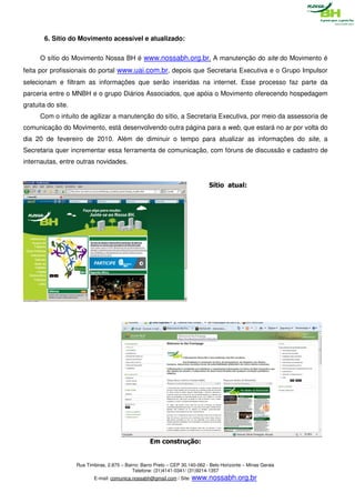 6. Sítio do Movimento acessível e atualizado:

      O sítio do Movimento Nossa BH é www.nossabh.org.br. A manutenção do site do Movimento é
feita por profissionais do portal www.uai.com.br, depois que Secretaria Executiva e o Grupo Impulsor
selecionam e filtram as informações que serão inseridas na internet. Esse processo faz parte da
parceria entre o MNBH e o grupo Diários Associados, que apóia o Movimento oferecendo hospedagem
gratuita do site.
      Com o intuito de agilizar a manutenção do sítio, a Secretaria Executiva, por meio da assessoria de
comunicação do Movimento, está desenvolvendo outra página para a web, que estará no ar por volta do
dia 20 de fevereiro de 2010. Além de diminuir o tempo para atualizar as informações do site, a
Secretaria quer incrementar essa ferramenta de comunicação, com fóruns de discussão e cadastro de
internautas, entre outras novidades.


                                                                                Sítio atual:




                                                     Em construção:


                    Rua Timbiras, 2.875 – Bairro: Barro Preto – CEP 30.140-062 - Belo Horizonte – Minas Gerais
                                             Telefone: (31)4141-0341/ (31)9214-1357
                           E-mail: comunica.nossabh@gmail.com / Site: www.nossabh.org.br
 