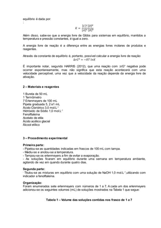 equilíbrio é dada por:
:
𝐾 =
[ 𝐶] 𝑐[ 𝐷] 𝑑
[ 𝐴] 𝑎 [ 𝐵] 𝑏
Além disso, sabe-se que a energia livre de Gibbs para sistemas em equilíbrio, mantidos a
temperatura e pressão constantes, é igual a zero.
A energia livre de reação é a diferença entre as energias livres molares de produtos e
reagentes.
Através da constante de equilíbrio é, portanto, possível calcular a energia livre de reação:
Δ𝑟𝐺0 = −𝑅𝑇 𝑙𝑛𝐾
É importante notar, segundo HARRIS (2012), que uma reação com rG° negativa pode
ocorrer espontaneamente, mas não significa que esta reação acontecerá com uma
velocidade perceptível, uma vez que a velocidade da reação depende da energia livre de
ativação.
2 – Materiais e reagentes
1 Bureta de 50 mL
1 Termômetro
7 Erlenmeyers de 100 mL
Pipeta graduada 5, 2 e1 mL
Ácido Clorídrico 3,0 mol.L-1
Hidróxido de Sódio 1,0 mol.L-1
Fenolftaleína
Acetato de etila
Ácido acético glacial
Álcool etílico
3 – Procedimento experimental
Primeira parte:
- Pipetou-se as quantidades indicadas em frascos de 100 mL com tampa.
- Mediu-se e anotou-se a temperatura.
- Tampou-se os erlenmeyers a fim de evitar a evaporação.
- As soluções ficaram em equilíbrio durante uma semana em temperatura ambiente,
agitando de vez em quando durante quatro dias.
Segunda parte:
-
Titulou-se as misturas em equilíbrio com uma solução de NaOH 1,0 mol.L-1
,utilizando com
indicador a fenolftaleína.
Organização:
Foram enumerados sete erlenmeyers com números de 1 a 7. A cada um dos erlenmeyers
adicionou-se os seguintes volumes (mL) de soluções mostrados na Tabela 1 que segue:
Tabela 1 – Volume das soluções contidas nos frasco de 1 a 7
 