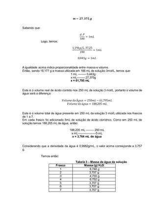 𝒎 = 𝟐𝟕, 𝟑𝟕𝟓 𝒈
Sabendo que:
𝑑. 𝑃
100
= 1𝑚𝐿
Logo, temos:
1,19𝑘𝑔/𝐿. 37,25
100
= 1𝑚𝐿
0,443𝑔 = 1𝑚𝐿
A igualdade acima indica proporcionalidade entre massa e volume.
Então, sendo 18,177 g a massa utilizada em 166 mL de solução 3mol/L, temos que:
1 mL -------- 0,443g
x mL-------- 27,375g
x = 61,795 mL
Este é o volume real de ácido contido nos 250 mL de solução 3 mol/L, portanto o volume de
água será a diferença:
𝑉𝑜𝑙𝑢𝑚𝑒 𝑑𝑒 Á𝑔𝑢𝑎 = 250𝑚𝐿 − 61,795𝑚𝐿
𝑉𝑜𝑙𝑢𝑚𝑒 𝑑𝑒 á𝑔𝑢𝑎 = 188,205 𝑚𝐿
Este é o volume total de água presente em 250 mL da solução 3 mol/L utilizada nos frascos
de 1 a 7.
Em cada frasco foi adicionado 5mL de solução de ácido clorídrico. Como em 250 mL de
solução temos 188,205 mL de água, então:
188,205 mL -------- 250 mL
x mL------------------5 mL
x = 3,764 mL de água
Considerando que a densidade da água é 0,9982g/mL, o valor acima corresponde a 3,757
g.
Temos então:
Tabela 3 – Massa de água da solução
Frasco Massa (g) H2O
1 8,748 g
2 3,757 g
3 4,755 g
4 6,752 g
5 3,757 g
6 3,757 g
7 3,757 g
 