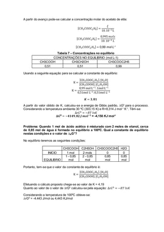 A partir do avanço pode-se calcular a concentração molar do acetato de etila:
[ 𝐶𝐻3 𝐶𝑂𝑂𝐶2 𝐻5] =
𝜉
10.10−3 𝐿
[ 𝐶𝐻3 𝐶𝑂𝑂𝐶2 𝐻5] =
0,995 𝑚𝑜𝑙𝑠
10. 10−3 𝐿
[ 𝐶𝐻3 𝐶𝑂𝑂𝐶2 𝐻5] = 0,99 mol L-1
Tabela 7 – Concentrações no equilíbrio
CONCENTRAÇÕES NO EQUILIBRIO (mol L-1)
CH3COOH CH3CH2OH CH3COOC2H5
0,51 0,51 0,99
Usando a seguinte equação para se calcular a constante de equilíbrio:
K =
[CH3COOC2H5].[H2O]
[CH3COOH].[C2H5OH]
K =
0,99 mol L−1.1mol L−1
0,51mol L−1.0,51mol L−1
𝑲 = 𝟑, 𝟖𝟏
A partir do valor obtido de K, calculou-se a energia de Gibbs padrão, ∆G0
para o processo.
Considerando a temperatura ambiente 30 ºC (303,15 K) e R=8,314 J mol-1
K-1
. Têm-se:
Δr𝐺0 = −𝑅𝑇 𝑙𝑛𝐾
𝚫𝑮 𝟎 = −𝟒𝟏𝟒𝟗, 𝟖𝟐 𝑱 𝒎𝒐𝒍−𝟏 = -4,150 KJ mol-1
Problema: Quando 1 mol de ácido acético é misturado com 2 moles de etanol, cerca
de 0,85 mol de água é formada no equilíbrio a 100ºC. Qual a constante de equilíbrio
nestas condições e o valor de ∆RG°?
No equilíbrio teremos as seguintes condições:
CH3COOH C2H5OH CH3COOC2H5 H2O
INICIO 1 mol 2 mols 0 0
EQUILIBRIO
1 - 0,85
mol
2 - 0,85
mol
0,85
mol
0,85
mol
Portanto, tem-se que o valor da constante de equilíbrio é:
K =
[CH3COOC2H5].[H2O]
[CH3COOH].[C2H5OH]
Efetuando o cálculo proposto chega-se ao valor de K = 4,19
Quanto ao valor de o valor de ∆rG0
calculou-se pela equação: Δr𝐺0 = −𝑅𝑇 𝑙𝑛𝐾
Considerando a temperatura de 100ºC obteve-se:
∆rG0
= -4.443 J/mol ou 4,443 KJ/mol
 