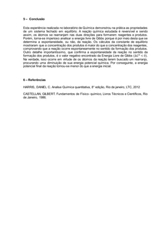 5 – Conclusão
Esta experiência realizada no laboratório de Química demonstrou na prática as propriedades
de um sistema fechado em equilíbrio. A reação química estudada é reversível e sendo
assim, os átomos se rearranjam nas duas direções para formarem reagentes e produtos.
Porém, torna-se imperioso analisar a energia livre de Gibbs porque é por meio desta que se
determina a espontaneidade, ou não, da reação. Os cálculos da constante de equilíbrio
mostraram que a concentração dos produtos é maior do que a concentração dos reagentes,
comprovando que a reação ocorre espontaneamente no sentido da formação dos produtos.
Outro detalhe importantíssimo, que confirma a espontaneidade da reação no sentido da
formação dos produtos, é o valor negativo encontrado da Energia Livre de Gibbs (Δ𝐺0 < 0).
Na verdade, isso ocorre em virtude de os átomos da reação terem buscado um rearranjo,
procurando uma diminuição de sua energia potencial química. Por conseguinte, a energia
potencial final da reação tornou-se menor do que a energia inicial.
6 – Referências
HARRIS, DANIEL C. Analise Química quantitativa, 8° edição, Rio de janeiro, LTC, 2012
CASTELLAN, GILBERT. Fundamentos de Físico- químico, Livros Técnicos e Científicos, Rio
de Janeiro, 1986.
 