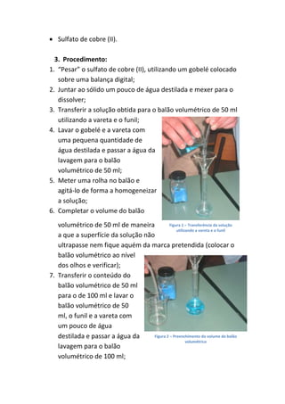Sulfato de cobre (II).

  3. Procedimento:
1. “Pesar” o sulfato de cobre (II), utilizando um gobelé colocado
   sobre uma balança digital;
2. Juntar ao sólido um pouco de água destilada e mexer para o
   dissolver;
3. Transferir a solução obtida para o balão volumétrico de 50 ml
   utilizando a vareta e o funil;
4. Lavar o gobelé e a vareta com
   uma pequena quantidade de
   água destilada e passar a água da
   lavagem para o balão
   volumétrico de 50 ml;
5. Meter uma rolha no balão e
   agitá-lo de forma a homogeneizar
   a solução;
6. Completar o volume do balão
   volumétrico de 50 ml de maneira           Figura 1 – Transferência da solução
                                                 utilizando a vareta e o funil
   a que a superfície da solução não
   ultrapasse nem fique aquém da marca pretendida (colocar o
   balão volumétrico ao nível
   dos olhos e verificar);
7. Transferir o conteúdo do
   balão volumétrico de 50 ml
   para o de 100 ml e lavar o
   balão volumétrico de 50
   ml, o funil e a vareta com
   um pouco de água
   destilada e passar a água da     Figura 2 – Preenchimento do volume do balão
                                                       volumétrico
   lavagem para o balão
   volumétrico de 100 ml;
 