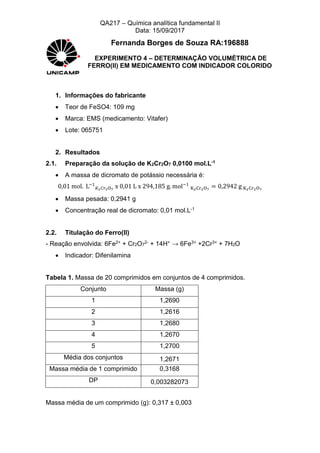 QA217 – Química analítica fundamental II
Data: 15/09/2017
Fernanda Borges de Souza RA:196888
EXPERIMENTO 4 – DETERMINAÇÃO VOLUMÉTRICA DE
FERRO(II) EM MEDICAMENTO COM INDICADOR COLORIDO
1. Informações do fabricante
 Teor de FeSO4: 109 mg
 Marca: EMS (medicamento: Vitafer)
 Lote: 065751
2. Resultados
2.1. Preparação da solução de K2Cr2O7 0,0100 mol.L-1
 A massa de dicromato de potássio necessária é:
0,01 mol. L−1
𝐾2 𝐶𝑟2O7
x 0,01 L x 294,185 g. mol−1
K2Cr2O7
= 0,2942 g K2Cr2O7
 Massa pesada: 0,2941 g
 Concentração real de dicromato: 0,01 mol.L-1
2.2. Titulação do Ferro(II)
- Reação envolvida: 6Fe2+ + Cr2O7
2- + 14H+ → 6Fe3+ +2Cr3+ + 7H2O
 Indicador: Difenilamina
Tabela 1. Massa de 20 comprimidos em conjuntos de 4 comprimidos.
Conjunto Massa (g)
1 1,2690
2 1,2616
3 1,2680
4 1,2670
5 1,2700
Média dos conjuntos 1,2671
Massa média de 1 comprimido 0,3168
DP 0,003282073
Massa média de um comprimido (g): 0,317 ± 0,003
 
