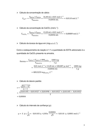 3
 Cálculo da concentração de cálcio:
CCa2+ =
VEDTA x CEDTA
VAmostra
=
16,40 mL x 0,01 mol. L−1
14,8456 mL
= 0,0110 mol. L−1
 Cálculo da concentração de CaCO3 (mol.L-1):
CCaCO3
=
VEDTA x CEDTA
VAmostra
=
13,20 mL x 0,01 mol. L−1
14,8456 mL
= 0,00889 mol. L−1
 Cálculo da dureza da água em (mgCaCO3.L-1):
Como a estequiometria da reação é 1:1 a quantidade de EDTA adicionado é a
quantidade de CaCO3 presente na amostra.
Dureza =
𝐶 𝐸𝐷𝑇𝐴 𝑥 𝑉𝐸𝐷𝑇𝐴 𝑥 𝑀𝑀 𝐶𝑎𝐶𝑂3
𝑉𝑎𝑚𝑜𝑠𝑡𝑟𝑎
𝑥
1000 𝑚𝑔
1 𝑔
=
0,01 𝑚𝑜𝑙. 𝐿−1
𝑥 13,20 𝑚𝐿 𝑥 100,087 𝑔. 𝑚𝑜𝑙−1
14,8456 𝑚𝐿
𝑥
1000 𝑚𝑔
1 𝑔
= 889,9259 𝑚𝑔 𝐶𝑎𝐶𝑂3
. 𝐿−1
 Cálculo do desvio padrão
s =
√∑(x − x̅)²
n − 1
=
√(0,01105 − 0,01103)2 + (0,01098 − 0,01103)2 + (0,01105 − 0,01103)²
2
= 0,00004
 Cálculo do intervalo de confiança (µ):
µ = x̅ ± t.
s
√n
= 0,01103 ± 4,303x
0,00004
√3
= 0,0110 ± 0,0001 mol. L−1
 