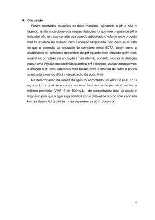 4
4. Discussão
Foram realizadas titulações de duas maneiras, ajustando o pH e não o
fazendo, a diferença observada nessas titulações foi que sem o ajuste de pH o
indicador não tem sua cor alterada quando adicionado o volume onde o ponto
final foi avistado na titulação com a solução tamponada. Isso deve-se ao fato
de que a extensão da ionização do complexo metal-EDTA, assim como a
estabilidade do complexo dependem do pH (quanto mais elevado o pH mais
estável é o complexo e a ionização é mais efetiva), portanto, a curva de titulação
possui uma inflexão mais definida quando o pH é elevado, ao não tamponarmos
a solução o pH ficou em níveis mais baixos onde a inflexão da curva é pouco
acentuada tornando difícil a visualização do ponto final.
Na determinação da dureza da água foi encontrado um valor de (890 ± 10)
mgCaCO3.L-1, o qual se encontra em uma faixa acima do permitido por lei, o
máximo permitido (VMP) é de 500mg.L-1 de concentração total de cálcio e
magnésio para que a água seja admitida como potável de acordo com a portaria
Min. da Saúde N.º 2.914 de 14 de dezembro de 2011 (Anexo X).
 