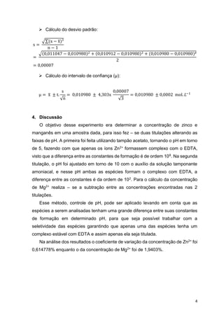 4
 Cálculo do desvio padrão:
s =
√∑(x − x̅)²
n − 1
=
√(0,011047 − 0,010980)2 + (0,010912 − 0,010980)2 + (0,010980 − 0,010980)²
2
= 0,00007
 Cálculo do intervalo de confiança (µ):
µ = x̅ ± t.
s
√n
= 0,010980 ± 4,303x
0,00007
√3
= 0,010980 ± 0,0002 mol. 𝐿−1
4. Discussão
O objetivo desse experimento era determinar a concentração de zinco e
manganês em uma amostra dada, para isso fez – se duas titulações alterando as
faixas de pH. A primeira foi feita utilizando tampão acetato, tornando o pH em torno
de 5, fazendo com que apenas os íons Zn2+ formassem complexo com o EDTA,
visto que a diferença entre as constantes de formação é de ordem 108. Na segunda
titulação, o pH foi ajustado em torno de 10 com o auxílio da solução tamponante
amoniacal, e nesse pH ambas as espécies formam o complexo com EDTA, a
diferença entre as constantes é da ordem de 102. Para o cálculo da concentração
de Mg2+ realiza – se a subtração entre as concentrações encontradas nas 2
titulações.
Esse método, controle de pH, pode ser aplicado levando em conta que as
espécies a serem analisadas tenham uma grande diferença entre suas constantes
de formação em determinado pH, para que seja possível trabalhar com a
seletividade das espécies garantindo que apenas uma das espécies tenha um
complexo estável com EDTA e assim apenas ela seja titulada.
Na análise dos resultados o coeficiente de variação da concentração de Zn2+ foi
0,614778% enquanto o da concentração de Mg2+ foi de 1,9403%.
 