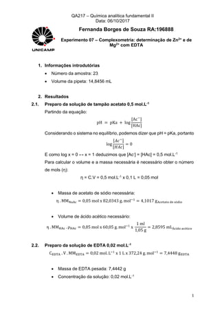 QA217 – Química analítica fundamental II
Data: 06/10/2017
1
Fernanda Borges de Souza RA:196888
Experimento 07 – Complexometria: determinação de Zn2+ e de
Mg2+ com EDTA
1. Informações introdutórias
 Número da amostra: 23
 Volume da pipeta: 14,8456 mL
2. Resultados
2.1. Preparo da solução de tampão acetato 0,5 mol.L-1
Partindo da equação:
pH = pKa + log
[Ac−
]
[HAc]
Considerando o sistema no equilíbrio, podemos dizer que pH = pKa, portanto
log
[𝐴𝑐−]
[𝐻𝐴𝑐]
= 0
E como log x = 0 ↔ x = 1 deduzimos que [Ac-] = [HAc] = 0,5 mol.L-1
Para calcular o volume e a massa necessária é necessário obter o número
de mols (η):
η = C.V = 0,5 mol.L-1 x 0,1 L = 0,05 mol
 Massa de acetato de sódio necessária:
η . MMNaAc = 0,05 mol x 82,0343 g. mol−1
= 4,1017 gAcetato de sódio
 Volume de ácido acético necessário:
η . MMHAc . ρHAc = 0,05 mol x 60,05 g. mol−1
x
1 ml
1,05 g
= 2,8595 mLÁcido acético
2.2. Preparo da solução de EDTA 0,02 mol.L-1
CEDTA . V . MMEDTA = 0,02 mol. L−1
x 1 L x 372,24 g. mol−1
= 7,4448 gEDTA
 Massa de EDTA pesada: 7,4442 g
 Concentração da solução: 0,02 mol.L-1
 