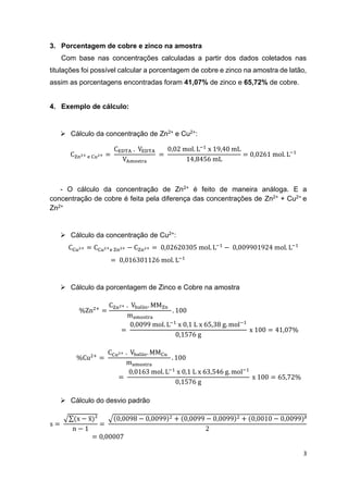 3
3. Porcentagem de cobre e zinco na amostra
Com base nas concentrações calculadas a partir dos dados coletados nas
titulações foi possível calcular a porcentagem de cobre e zinco na amostra de latão,
assim as porcentagens encontradas foram 41,07% de zinco e 65,72% de cobre.
4. Exemplo de cálculo:
 Cálculo da concentração de Zn2+ e Cu2+:
CZn2+ e Cu2+ =
CEDTA . VEDTA
VAmostra
=
0,02 mol. L−1
x 19,40 mL
14,8456 mL
= 0,0261 mol. L−1
- O cálculo da concentração de Zn2+ é feito de maneira análoga. E a
concentração de cobre é feita pela diferença das concentrações de Zn2+ + Cu2+ e
Zn2+
 Cálculo da concentração de Cu2+:
CCu2+ = CCu2+e Zn2+ − CZn2+ = 0,02620305 mol. L−1
− 0,009901924 mol. L−1
= 0,016301126 mol. L−1
 Cálculo da porcentagem de Zinco e Cobre na amostra
%Zn2+
=
CZn2+ . Vbalão. MMZn
mamostra
. 100
=
0,0099 mol. L−1
x 0,1 L x 65,38 g. mol−1
0,1576 g
x 100 = 41,07%
%Cu2+
=
CCu2+ . Vbalão. MMCu
mamostra
. 100
=
0,0163 mol. L−1
x 0,1 L x 63,546 g. mol−1
0,1576 g
x 100 = 65,72%
 Cálculo do desvio padrão
s =
√∑(x − x̅)²
n − 1
=
√(0,0098 − 0,0099)2 + (0,0099 − 0,0099)2 + (0,0010 − 0,0099)²
2
= 0,00007
 