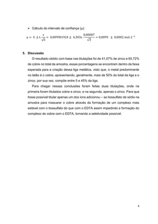 4
 Cálculo do intervalo de confiança (µ):
µ = x̅ ± t.
s
√n
= 0,009901924 ± 4,303x
0,00007
√3
= 0,0099 ± 0,0002 mol. 𝐿−1
5. Discussão
O resultado obtido com base nas titulações foi de 41,07% de zinco e 65,72%
de cobre no total da amostra, essas porcentagens se encontram dentro da faixa
esperada para a criação dessa liga metálica, visto que, o metal predominante
no latão é o cobre, apresentando, geralmente, mais de 50% do total da liga e o
zinco, por sua vez, compõe entre 5 e 45% da liga.
Para chegar nessas conclusões foram feitas duas titulações, onde na
primeira foram titulados cobre e zinco, e na segunda, apenas o zinco. Para que
fosse possível titular apenas um dos íons adicionou – se tiossulfato de sódio na
amostra para mascarar o cobre através da formação de um complexo mais
estável com o tiossulfato do que com o EDTA assim impedindo a formação do
complexo de cobre com o EDTA, tornando a seletividade possível.
 