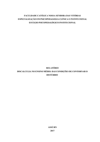 FACULDADE CATÓLICA NOSSA SENHORA DAS VITÓRIAS
ESPECIALIZAÇÃO EM PSICOPEDAGOGIA CLÍNICA E INSTITUCIONAL
ESTÁGIO PSICOPEDAGÓGICO INSTITUCIONAL
RELATÓRIO
DISCALCULIA NO ENSINO MÉDIO: DAS CONDIÇÕES DE CONTORNAR O
DISTÚRBIO
ASSÚ/RN
2017
 