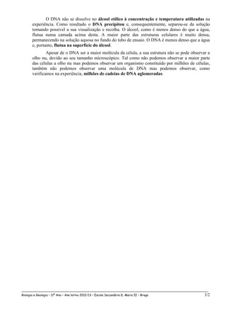 O DNA não se dissolve no álcool etílico à concentração e temperatura utilizadas na
       experiência. Como resultado o DNA precipitou e, consequentemente, separou-se da solução
       tornando possível a sua visualização e recolha. O álcool, como é menos denso do que a água,
       flutua numa camada acima desta. A maior parte das estruturas celulares é muito densa,
       permanecendo na solução aquosa no fundo do tubo de ensaio. O DNA é menos denso que a água
       e, portanto, flutua na superfície do álcool.
               Apesar de o DNA ser a maior molécula da célula, a sua estrutura não se pode observar a
       olho nu, devido ao seu tamanho microscópico. Tal como não podemos observar a maior parte
       das células a olho nu mas podemos observar um organismo constituído por milhões de células,
       também não podemos observar uma molécula de DNA mas podemos observar, como
       verificamos na experiência, milhões de cadeias de DNA aglomeradas.




__________________________________________________________________________________________________
Biologia e Geologia – 11º Ano – Ano letivo 2012/13 – Escola Secundária D. Maria II – Braga        3/2
 
