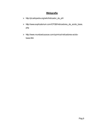 Webgrafia 
 http://pt.wikipedia.org/wiki/Indicador_de_pH 
 http://www.explicatorium.com/CFQ8/Indicadores_de_acido_base. 
php 
 http://www.mundoeducacao.com/quimica/indicadores-acido-base. 
htm 
Pág.9 
 