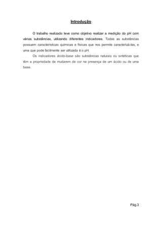 Introdução 
O trabalho realizado teve como objetivo realizar a medição do pH com 
várias substâncias, utilizando diferentes indicadores. Todas as substâncias 
possuem características químicas e físicas que nos permite caracterizá-las, e 
uma que pode facilmente ser utilizada é o pH. 
Os indicadores ácido-base são substâncias naturais ou sintéticas que 
têm a propriedade de mudarem de cor na presença de um ácido ou de uma 
base. 
Pág.3 
 