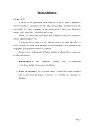 Desenvolvimento 
Escala de Ph 
A escala de Ph geralmente varia entre 0 e 14, sendo que o 7 representa 
um meio neutro, os valores abaixo de 7 são meios ácidos e quanto menor o Ph, 
mais ácido é o meio, enquanto os valores acima de 7 são meios básicos e 
quanto maior esse valor, mais básico é o meio. 
Assim, os indicadores ácido-base são também usados para indicar os 
valores aproximados de Ph. 
O sistema de funcionamento dos indicadores é o seguinte: eles são um 
ácido fraco ou uma base fraca que entra em equilíbrio com a sua base ou ácido 
conjugado que apresenta coloração diferente. 
Existem vários indicadores artificiais usados em laboratório, sendo que 
os três mais usados: 
 Fenolftaleína: é um indicador líquido que fica incolor em 
meio ácido e rosa intenso em meio básico. 
 Papel de tornassol: Fica com cor azul na presença de bases e adquire 
cor na presença de bases e adquire cor vermelha na presença de 
ácidos . 
Pág.4 
 