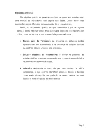 Indicador universal 
São obtidos quando se penetram as tiras de papel em soluções com 
uma mistura de indicadores, que depois são secas. Desse modo, eles 
apresentam cores diferentes para cada valor de pH, sendo mais. 
Assim, no laboratório, quando se quer determinar o pH de alguma 
solução, basta introduzir essas tiras na solução estudada e comparar a cor 
obtida com a escala que aparece na embalagem do indicador. 
 Tintura azul de Tornassol: na presença de soluções ácidas 
apresenta um tom avermelhado e na presença de soluções básicas 
ou alcalinas adquire uma cor azul-arroxeada. 
 Solução alcoólica de fenolftaleína: é incolor na presença de 
soluções ácidas e neutras e apresenta uma cor carmim característica 
na presença de soluções básicas. 
 Indicador universal- é composto por uma mistura de vários 
indicadores, o que permite identificar soluções ácidas e básicas 
como ainda, através de ma gradação de cores, mostrar se essa 
solução é muito ou pouco ácida ou básica. 
Pág.5 
 