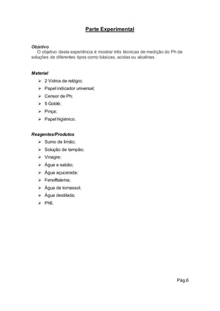 Parte Experimental 
Objetivo 
O objetivo desta experiência é mostrar três técnicas de medição do Ph de 
soluções de diferentes tipos como básicas, acidas ou alcalinas. 
Material 
 2 Vidros de relógio; 
 Papel indicador universal; 
 Censor de Ph; 
 5 Goblé; 
 Pinça; 
 Papel higiénico. 
Reagentes/Produtos 
 Sumo de limão; 
 Solução de tampão; 
 Vinagre; 
 Água e sabão; 
 Água açucarada; 
 Fenolftaleína; 
 Água de tornassol; 
 Água destilada; 
 Ph6. 
Pág.6 
 