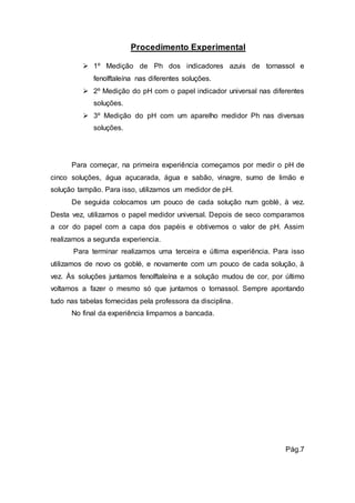 Procedimento Experimental 
 1º Medição de Ph dos indicadores azuis de tornassol e 
fenolftaleína nas diferentes soluções. 
 2º Medição do pH com o papel indicador universal nas diferentes 
soluções. 
 3º Medição do pH com um aparelho medidor Ph nas diversas 
soluções. 
Para começar, na primeira experiência começamos por medir o pH de 
cinco soluções, água açucarada, água e sabão, vinagre, sumo de limão e 
solução tampão. Para isso, utilizamos um medidor de pH. 
De seguida colocamos um pouco de cada solução num goblé, à vez. 
Desta vez, utilizamos o papel medidor universal. Depois de seco comparamos 
a cor do papel com a capa dos papéis e obtivemos o valor de pH. Assim 
realizamos a segunda experiencia. 
Para terminar realizamos uma terceira e última experiência. Para isso 
utilizamos de novo os goblé, e novamente com um pouco de cada solução, à 
vez. Às soluções juntamos fenolftaleína e a solução mudou de cor, por último 
voltamos a fazer o mesmo só que juntamos o tornassol. Sempre apontando 
tudo nas tabelas fornecidas pela professora da disciplina. 
No final da experiência limpamos a bancada. 
Pág.7 
 