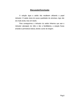 Discussão/Conclusão 
A solução água e sabão não resultaram utilizando o papel 
indicador. O sabão devia ter pouca quantidade de amoníaco, logo não 
era muito ácida, mas sim neutro. 
Para conseguirmos o indicador do sabão tínhamos que usar o 
indicador alaranjado de nitilo e não a fenolftaleína, a solução ficava 
amarela e permanecia básica, devido a zona de viragem. 
Pág.8 
 