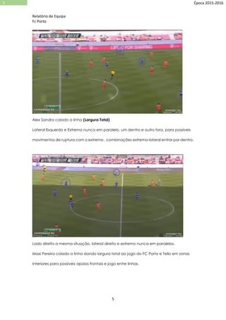 Relatório de Equipa
Fc Porto
5
5 Época 2015-2016
Alex Sandro colado a linha (Largura Total)
Lateral Esquerdo e Extremo nunca em paralelo, um dentro e outro fora, para possíveis
movimentos de ruptura com o extremo , combinações extremo-lateral entrar por dentro.
Lado direito a mesma situação, lateral direito e extremo nunca em paralelos.
Maxi Pereira colado a linha dando largura total ao jogo do FC Porto e Tello em zonas
Interiores para possíveis apoios frontais e jogo entre linhas.
 