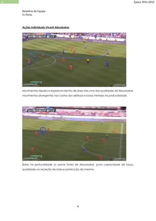 Relatório de Equipa
Fc Porto
6
6 Época 2015-2016
Ações Individuais-Vicent Aboubakar
Movimentos rápidos e explosivos dentro de área são uma das qualidade de Aboubakar,
movimentos divergentes nas costas dos defesas e bolas metidas na profundidade.
Bolas na profundidade (o ponte forte) de Aboubakar, junta capacidade de força,
qualidade na receção de bola e protecção da mesma.
 