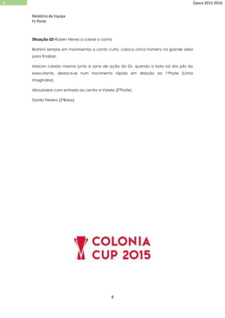 Relatório de Equipa
Fc Porto
8
8 Época 2015-2016
Situação 02-Ruben Neves a cobrar o canto
Brahimi sempre em movimentos a canto curto, coloca cinco homens na grande área
para finalizar.
Maicon colado mesmo junto a zona de ação do Gr, quando a bola saí dos pés do
executante, desloca-se num movimento rápido em direção ao 1ºPoste (Linha
Imaginária).
Aboubakar com entrada ao centro e Varela (2ºPoste)
Danilo Pereira (2ºBolas)
 