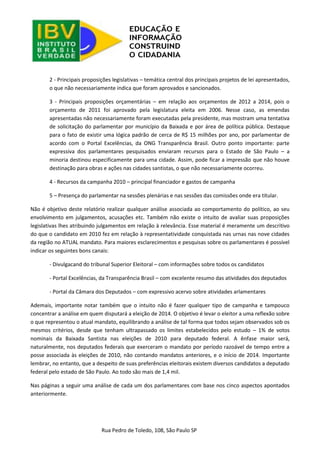 Rua Pedro de Toledo, 108, São Paulo SP 
2 - Principais proposições legislativas – temática central dos principais projetos de lei apresentados, o que não necessariamente indica que foram aprovados e sancionados. 
3 - Principais proposições orçamentárias – em relação aos orçamentos de 2012 a 2014, pois o orçamento de 2011 foi aprovado pela legislatura eleita em 2006. Nesse caso, as emendas apresentadas não necessariamente foram executadas pela presidente, mas mostram uma tentativa de solicitação do parlamentar por município da Baixada e por área de política pública. Destaque para o fato de existir uma lógica padrão de cerca de R$ 15 milhões por ano, por parlamentar de acordo com o Portal Excelências, da ONG Transparência Brasil. Outro ponto importante: parte expressiva dos parlamentares pesquisados enviaram recursos para o Estado de São Paulo – a minoria destinou especificamente para uma cidade. Assim, pode ficar a impressão que não houve destinação para obras e ações nas cidades santistas, o que não necessariamente ocorreu. 
4 - Recursos da campanha 2010 – principal financiador e gastos de campanha 
5 – Presença do parlamentar na sessões plenárias e nas sessões das comissões onde era titular. 
Não é objetivo deste relatório realizar qualquer análise associada ao comportamento do político, ao seu envolvimento em julgamentos, acusações etc. Também não existe o intuito de avaliar suas proposições legislativas lhes atribuindo julgamentos em relação à relevância. Esse material é meramente um descritivo do que o candidato em 2010 fez em relação à representatividade conquistada nas urnas nas nove cidades da região no ATUAL mandato. Para maiores esclarecimentos e pesquisas sobre os parlamentares é possível indicar os seguintes bons canais: 
- Divulgacand do tribunal Superior Eleitoral – com informações sobre todos os candidatos 
- Portal Excelências, da Transparência Brasil – com excelente resumo das atividades dos deputados 
- Portal da Câmara dos Deputados – com expressivo acervo sobre atividades arlamentares 
Ademais, importante notar também que o intuito não é fazer qualquer tipo de campanha e tampouco concentrar a análise em quem disputará a eleição de 2014. O objetivo é levar o eleitor a uma reflexão sobre o que representou o atual mandato, equilibrando a análise de tal forma que todos sejam observados sob os mesmos critérios, desde que tenham ultrapassado os limites estabelecidos pelo estudo – 1% de votos nominais da Baixada Santista nas eleições de 2010 para deputado federal. A ênfase maior será, naturalmente, nos deputados federais que exerceram o mandato por período razoável de tempo entre a posse associada às eleições de 2010, não contando mandatos anteriores, e o início de 2014. Importante lembrar, no entanto, que a despeito de suas preferências eleitorais existem diversos candidatos a deputado federal pelo estado de São Paulo. Ao todo são mais de 1,4 mil. 
Nas páginas a seguir uma análise de cada um dos parlamentares com base nos cinco aspectos apontados anteriormente. 
 