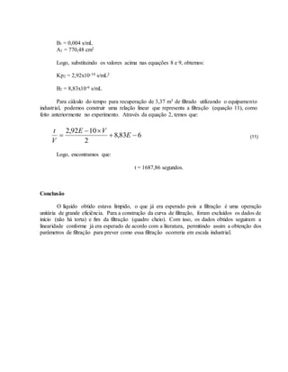 B1 = 0,004 s/mL
A1 = 770,48 cm2
Logo, substituindo os valores acima nas equações 8 e 9, obtemos:
Kp2 = 2,92x10-10 s/mL2
B2 = 8,83x10-6 s/mL
Para cálculo do tempo para recuperação de 3,37 m3 de filtrado utilizando o equipamento
industrial, podemos construir uma relação linear que representa a filtração (equação 11), como
feito anteriormente no experimento. Através da equação 2, temos que:
(11)
Logo, encontramos que:
t = 1687,86 segundos.
Conclusão
O líquido obtido estava límpido, o que já era esperado pois a filtração é uma operação
unitária de grande eficiência. Para a construção da curva de filtração, foram excluídos os dados de
início (não há torta) e fim da filtração (quadro cheio). Com isso, os dados obtidos seguiram a
linearidade conforme já era esperado de acordo com a literatura, permitindo assim a obtenção dos
parâmetros de filtração para prever como essa filtração ocorreria em escala industrial.
683,8
2
1092,2


 E
VE
V
t
 