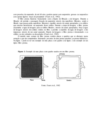 com pressões da suspensão de até 68 atm e podem operar com suspensões grossas ou suspensões
com apenas ligeiros traços de precipitado (Foust et al., 1982).
O filtro prensa funciona basicamente com a função de filtração e de lavagem. Durante a
filtração ele permite a passagem forçada da suspensão através das superfícies filtrantes, sendo o
filtrado (que passou pelas superfícies filtrantes) expelido através de canais apropriados e os sólidos
que estavam inicialmente na suspensão ficam retidos. Durante a etapa de lavagem, o filtro prensa
encaminha a água de lavagem para os sólidos filtrados, através de canais apropriados, força a água
de lavagem através dos sólidos retidos no filtro e permite a expulsão da água de lavagem e das
impurezas através de um canal separado. Depois da lavagem o filtro prensa é desmontado e os
sólidos ou são coletados ou descartados (Foust et al., 1982).
O modelo mais comum de filtro prensa contém placas e quadros que se alternam numa
armação e que são comprimidos fortemente por meio de uma prensa-parafuso ou prensa-hidráulica.
Na figura 1 pode-se ver um exemplo de uma placa e um quadro e na figura 2 um exemplo de um
típico filtro prensa.
Figura 1: Exemplo de uma placa e um quadro usados em um filtro prensa.
Fonte: Foust et al., 1982
 