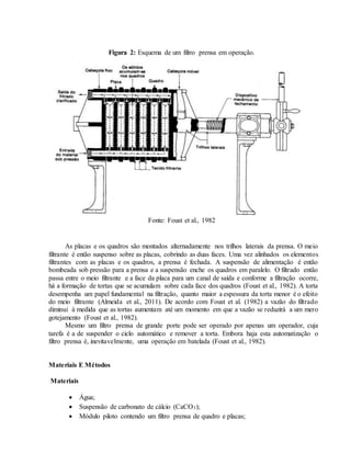 Figura 2: Esquema de um filtro prensa em operação.
Fonte: Foust et al., 1982
As placas e os quadros são montados alternadamente nos trilhos laterais da prensa. O meio
filtrante é então suspenso sobre as placas, cobrindo as duas faces. Uma vez alinhados os elementos
filtrantes com as placas e os quadros, a prensa é fechada. A suspensão de alimentação é então
bombeada sob pressão para a prensa e a suspensão enche os quadros em paralelo. O filtrado então
passa entre o meio filtrante e a face da placa para um canal de saída e conforme a filtração ocorre,
há a formação de tortas que se acumulam sobre cada face dos quadros (Foust et al., 1982). A torta
desempenha um papel fundamental na filtração, quanto maior a espessura da torta menor é o efeito
do meio filtrante (Almeida et al., 2011). De acordo com Foust et al. (1982) a vazão do filtrado
diminui à medida que as tortas aumentam até um momento em que a vazão se reduzirá a um mero
gotejamento (Foust et al., 1982).
Mesmo um filtro prensa de grande porte pode ser operado por apenas um operador, cuja
tarefa é a de suspender o ciclo automático e remover a torta. Embora haja esta automatização o
filtro prensa é, inevitavelmente, uma operação em batelada (Foust et al., 1982).
Materiais E Métodos
Materiais
 Água;
 Suspensão de carbonato de cálcio (CaCO3);
 Módulo piloto contendo um filtro prensa de quadro e placas;
 