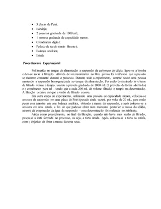  3 placas de Petri;
 Bandeja;
 2 provetas graduada de 1000 mL;
 1 proveta graduada de capacidade menor;
 Cronômetro digital;
 Pedaço de tecido (meio filtrante);
 Balança analítica;
 Estufa.
Procedimento Experimental
Foi inserida no tanque de alimentação a suspensão de carbonato de cálcio, ligou-se a bomba
e deu-se início à filtração. Através de um manômetro no filtro prensa foi verificado que a pressão
se manteve constante durante o processo. Durante todo o experimento, sempre houve uma pessoa
mantendo a suspensão homogeneizada no tanque de alimentação. Foi então determinado o volume
de filtrado versus o tempo, usando a proveta graduada de 1000 mL (2 provetas de forma alternada)
e o cronômetro para tal – sendo que a cada 200 mL de volume filtrado o tempo era determinado.
A filtração ocorreu até que a vazão de filtrado cessou.
Em outra etapa do experimento, utilizando uma proveta de capacidade menor, colocou-se
amostra da suspensão em uma placa de Petri (pesado ainda vazio), por volta de 20 mL, para então
pesar essa amostra em uma balança analítica, obtendo a massa da suspensão, e após colocou-se a
amostra em uma estufa, a fim de que pudesse obter num momento posterior a massa do sólido,
através da evaporação da água da suspensão – essa determinação foi realizada em triplicata.
Ainda como procedimento, no final da filtração, quando não havia mais vazão de filtrado,
pesou-se a torta formada no processo, ou seja, a torta úmida. Após, colocou-se a torta na estufa,
com o objetivo de obter a massa da torta seca.
 