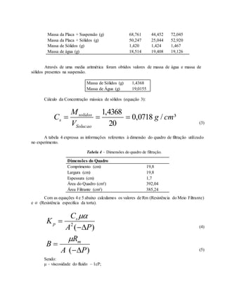 Massa da Placa + Suspensão (g) 68,761 44,452 72,045
Massa da Placa + Sólidos (g) 50,247 25,044 52,920
Massa de Sólidos (g) 1,420 1,424 1,467
Massa de água (g) 18,514 19,408 19,126
Através de uma media aritmética foram obtidos valores de massa de água e massa de
sólidos presentes na suspensão.
Massa de Sólidos (g) 1,4368
Massa de Água (g) 19,0155
Cálculo da Concentração mássica de sólidos (equação 3):
³/0718,0
20
4368,1
cmg
V
M
C
Solucao
solidos
s 
(3)
A tabela 4 expressa as informações referentes à dimensão do quadro de filtração utilizado
no experimento.
Tabela 4 – Dimensões do quadro de filtração.
Com as equações 4 e 5 abaixo calculamos os valores de Rm (Resistência do Meio Filtrante)
e  (Resistência especifica da torta).
)(2
PA
C
K s
p



(4)
)( PA
R
B m



(5)
Sendo:
μ – viscosidade do fluido – 1cP;
Dimensões do Quadro
Comprimento (cm) 19,8
Largura (cm) 19,8
Espessura (cm) 1,7
Área do Quadro (cm²) 392,04
Área Filtrante (cm²) 385,24
 
