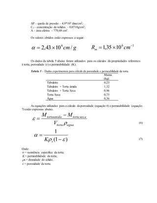 ΔP – queda de pressão – 4,9*105 dina/cm2;
Cs – concentração de sólidos – 0,0718g/cm3;
A – área efetiva – 770,48 cm2.
Os valores obtidos estão expressos a seguir:
gcm/1043,2 8
 16
1035,1 
 cmRm
Os dados da tabela 5 abaixo foram utilizados para os cálculos de propriedades referentes
à torta, porosidade (ɛ) e permeabilidade (K).
Tabela 5 – Dados experimentais para cálculo da porosidade e permeabilidade da torta.
Massa
(kg)
Tabuleiro 0,23
Tabuleiro + Torta úmida 1,32
Tabuleiro + Torta Seca 0,96
Torta Seca 0,73
Água 0,36
As equações utilizadas para o cálculo da porosidade (equação 6) e permeabilidade (equação
7) estão expressas abaixo.
aguatorta
atortatortaumida
V
MM

 sec

(6)
)1(
1




sK (7)
Onde:
 = resistência específica da torta;
K = permeabilidade da torta;
s = densidade do sólido;
 = porosidade da torta.
 