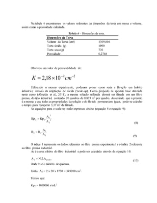 Na tabela 6 encontramos os valores referentes às dimensões da torta em massa e volume,
assim como a porosidade calculada.
Tabela 6 – Dimensões da torta.
Dimensões da Torta
Volume da Torta (cm³) 1309,816
Torta úmida (g) 1090
Torta seca (g) 730
Porosidade 0,2748
Obtemos um valor de permeabilidade de:
29
1018,2 
 cmK
Utilizando o mesmo experimento, podemos prever como seria a filtração em âmbito
industrial, através da ampliação de escala (Scale-up). Como proposto na apostila base utilizada
neste curso (Almeida et al., 2011), a mesma solução utilizada deverá ser filtrada em um filtro
prensa, do tipo industrial, contendo 20 quadros de 0,873 m2 por quadro. Assumindo que a pressão
é a mesma e que todas as propriedades da solução e do filtrado permanecem iguais, pode-se calcular
o tempo para recuperar 3,37 m3 de filtrado.
As equações para o scale-up estão expressas abaixo (equação 8 e equação 9):
2
2
2
1
12
A
A
.KpKp 
(8)
2
1
12
A
A
.BB 
(9)
O índice 1 representa os dados referentes ao filtro prensa experimental e o índice 2 referente
ao filtro prensa industrial.
A2 é a área efetiva do filtro industrial e pode ser calculada através da equação 10.
quadro2 A.2.NA 
(10)
Onde N é o número de quadros.
Então, A2 = 2 x 20 x 8730 = 349200 cm2.
Temos que:
Kp1 = 0,00006 s/mL2
 